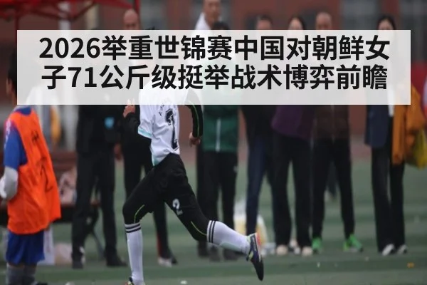 2026举重世锦赛中国对朝鲜女子71公斤级挺举战术博弈前瞻